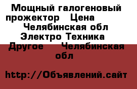 Мощный галогеновый прожектор › Цена ­ 4 300 - Челябинская обл. Электро-Техника » Другое   . Челябинская обл.